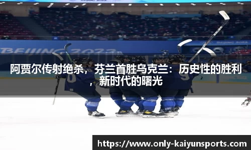 阿贾尔传射绝杀，芬兰首胜乌克兰：历史性的胜利，新时代的曙光